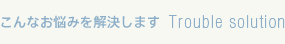 こんなお悩みを解決します Trouble solution