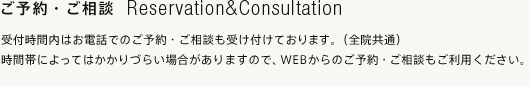 ご予約・ご相談 Reservation&Consultation
受付時間内はお電話でのご予約・ご相談をおすすめします。（全院共通）
時間帯によってはかかりづらい場合がありますので、WEBからのご予約・ご相談もご利用ください。