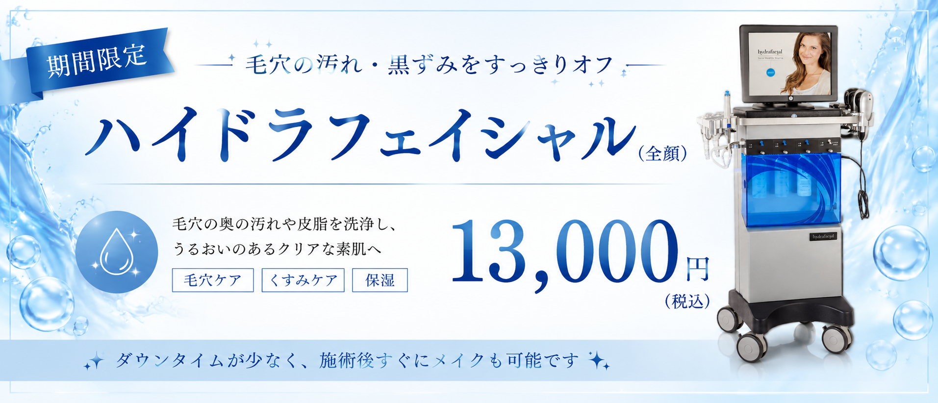 期間限定！人気の施術をお得に体験 スキンケアキャンペーン 透明感のある、なめらかな素肌へ 毛穴汚れ・角質ケアに ハイドラフェイシャル(全顔) 13,000円(税込) 毛穴の汚れをスッキリ除去し、うるおいのあるクリアな肌へ。 キャンペーン期間 9.11木 10.31土まで