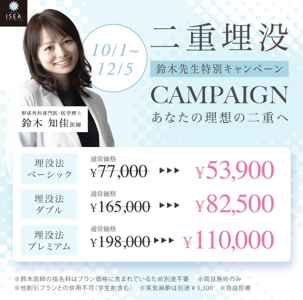 10/1〜12/5 二重埋没 鈴木先生特別キャンペーン CAMPAIGN あなたの理想の二重へ 埋没法ベーシック ¥53,900 埋没法ダブル ¥82,500 埋没法プレミアム ¥110,000 ※鈴木医師の指名料はプラン価格に含まれているため別途不要 ※両目施術のみ ※他割引プランとの併用不可（学生割含む） ※自由診療