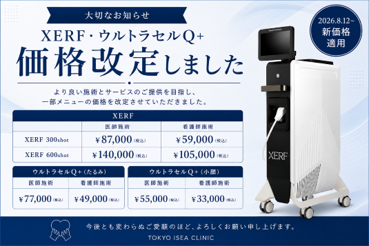 大切なお知らせ XERF・ウルセラセルQ＋ 価格改定しました より良い施術とサービスのご提供を目指し、一部メニューの価格を改定させていただきました。XERF XERF 300shot 医師施術 ¥87,000(税込) XERF 600shot ¥140,000(税込) XERF 300shot 看護師施術¥59,000(税込) XERF 600shot ¥105,000(税込) ウルトラセルQ＋(たるみ)医師施術¥77,000(税込)看護師施術¥49,000(税込)ウルトラセルQ(小顔)医師施術¥55,000(税込)看護師施術¥33,000(税込)今後とも変わらぬご愛顧のほど、よろしくお願いいたします。TOKYO ISEA CLINIC