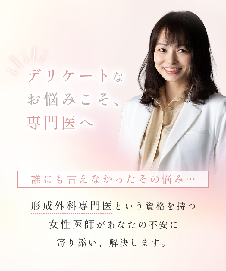 デリケートなお悩みこそ、専門医へ 誰にも言えなかったその悩み… 形成外科専門医という資格を持つ女性医師があなたの不安に寄り添い、解決します。