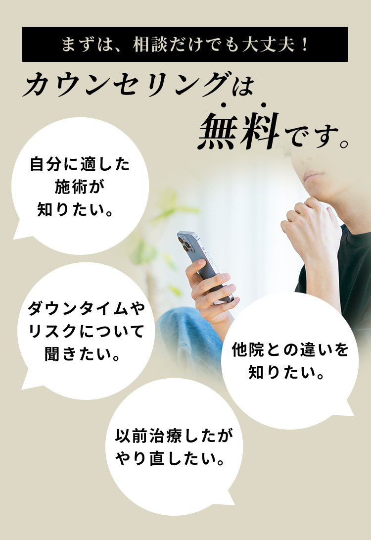 まずは、相談だけでも大丈夫！カウンセリングは無料です。自分に適した施術が知りたい。ダウンタイムやリスクについて聞きたい。他院との違いを知りたい。以前治療したがやり直したい。