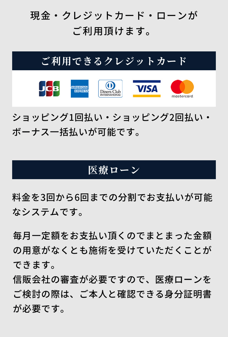 現金・クレジットカード・ローンがご利用頂けます。ご利用できるクレジットカード ショッピング1回払い・ショッピング2回払い・ボーナス一括払いが可能です。医療ローン 料金を3回から6回までの分割でお支払いが可能なシステムです。毎月一定額をお支払い頂くのでまとまった金額の用意がなくとも施術を受けていただくことができます。信販会社の審査が必要ですので、医療ローンをご検討の際は、ご本人と確認できる身分証明書が必要です。
