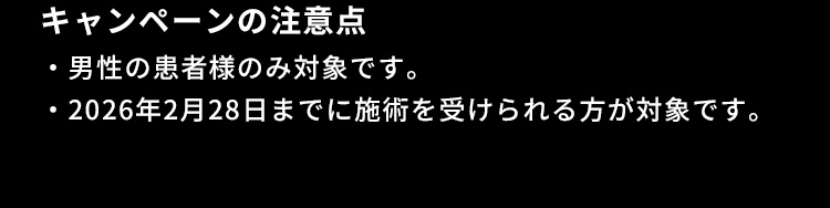 キャンペーンの注意点 男性の患者様のみ対象です。2026年2月28日までに施術を受けられる方が対象です。