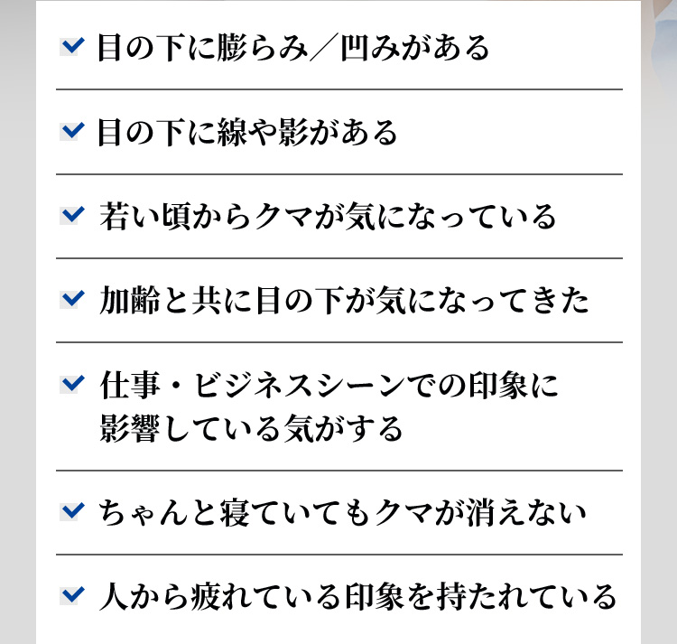 目の下に膨らみ／凹みがある 目の下に線や影がある 若い頃からクマが気になっている 加齢と共に目の下が気になってきた 仕事・ビジネスシーンでの印象に影響している気がする ちゃんと寝ていてもクマが消えない 人から疲れている印象を持たれている