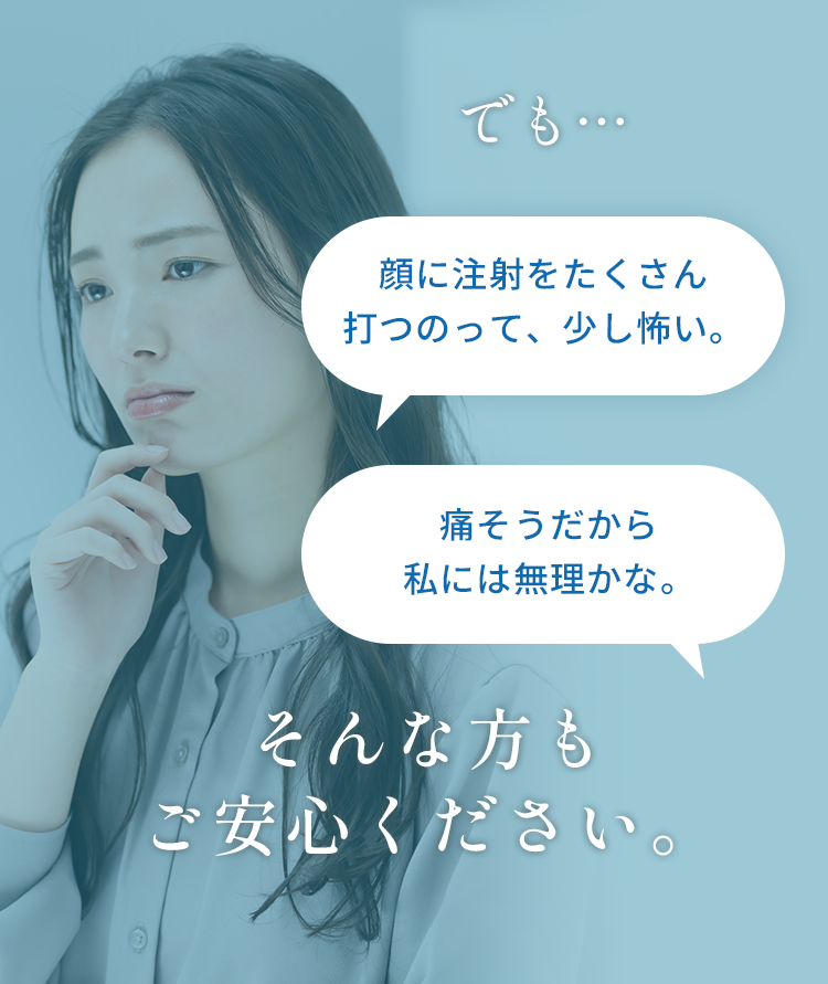 でも、 顔に注射をたくさん打つのって、少し怖い。 痛そうだから私には無理かな。 そんな方もご安心ください。