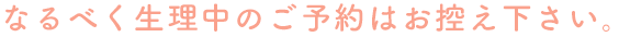 なるべく生理中のご予約はお控え下さい。