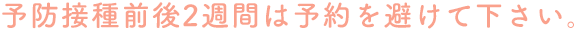 予防接種前後2週間は予約を避けて下さい。