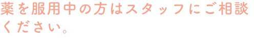 薬を服用中の方はスタッフにご相談ください