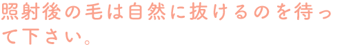 照射後の毛は自然に抜けるのを待って下さい。