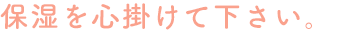 保湿を心掛けて下さい。