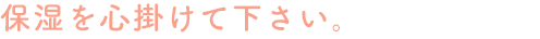 保湿を心掛けて下さい。