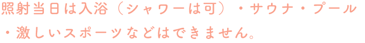 照射当日は入浴（シャワーは可）・サウナ・プール・激しいスポーツなどはできません。