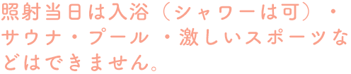 照射当日は入浴（シャワーは可）・サウナ・プール・激しいスポーツなどはできません。