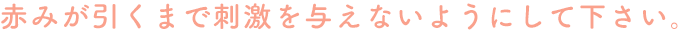 赤みが引くまで刺激を与えないようにして下さい。