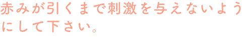 赤みが引くまで刺激を与えないようにして下さい。