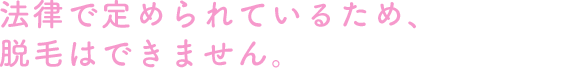 法律で定められているため、脱毛はできません。