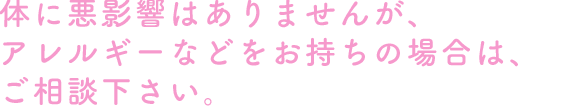 体に悪影響はありませんが、アレルギーなどをお持ちの場合は、ご相談下さい。