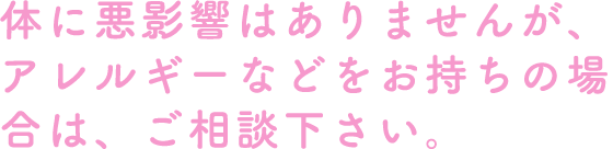 体に悪影響はありませんが、アレルギーなどをお持ちの場合は、ご相談下さい。