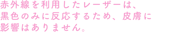 赤外線を利用したレーザーは、黒色のみに反応するため、皮膚に影響はありません。