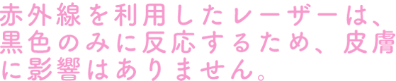 赤外線を利用したレーザーは、黒色のみに反応するため、皮膚に影響はありません。