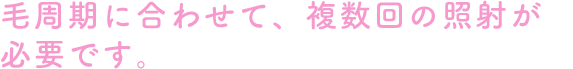 毛周期に合わせて、複数回の照射が必要です。