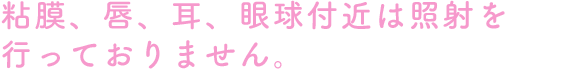 粘膜、唇、耳、眼球付近は照射を行っておりません。