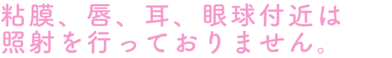 粘膜、唇、耳、眼球付近は照射を行っておりません。