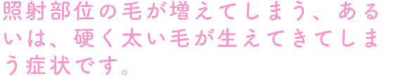 照射部位の毛が増えてしまう、あるいは、硬く太い毛が生えてきてしまう症状です。