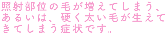 照射部位の毛が増えてしまう、あるいは、硬く太い毛が生えてきてしまう症状です。