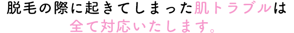 脱毛の際に起きてしまった肌トラブルは全て対応いたします。