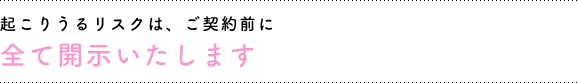 ご契約前に起こりうるリスクは全て開示いたします。