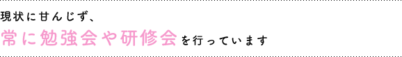 現状に甘んじず、常に勉強会や研修会を行っています。