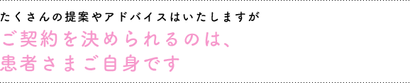 たくさんの提案やアドバイスは致しますが、ご契約を決められるのは患者さまご自身です。