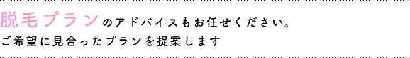 脱毛プランのアドバイスもお任せください。ご希望に見合ったプランを提案します