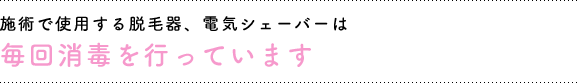 施術で使用する脱毛器、電気シェーバーは毎回消毒を行っています。