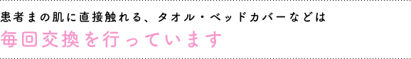 患者さまの肌に直接触れる、タオル、ベッドカバーなどは毎回交換を行っています。
