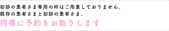 初診の患者さま専用の枠はご用意しておりません。既存の患者さまと初診の患者さま、同様に予約をお取りします。