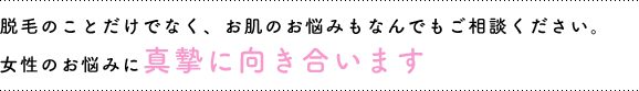 脱毛のことだけでなく、お肌のお悩みもなんでもご相談ください。女性のお悩みに真摯に向き合います。