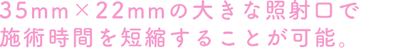 35mm×22mmの大きな照射口で施術時間を短縮することが可能。