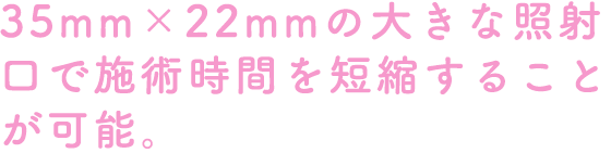 35mm×22mmの大きな照射口で施術時間を短縮することが可能。