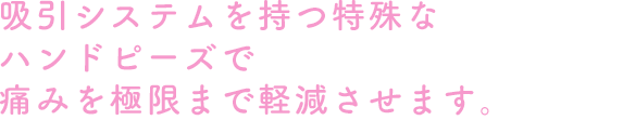 吸引システムを持つ特殊なハンドピーズで痛みを極限まで軽減させます。