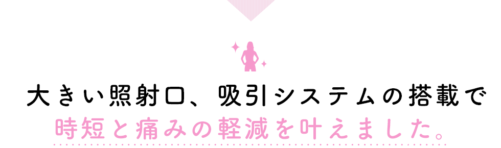 大きい照射口、吸引システムの搭載で時短と痛みの軽減を叶えました。