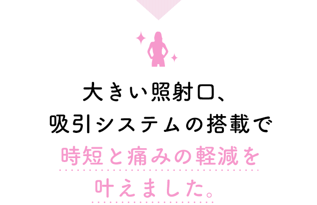 大きい照射口、吸引システムの搭載で時短と痛みの軽減を叶えました。