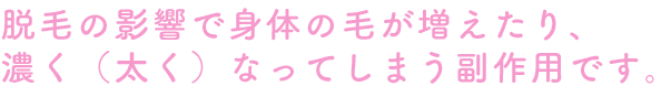 脱毛の影響で身体の毛が増えたり、濃く（太く）なってしまう副作用です。
