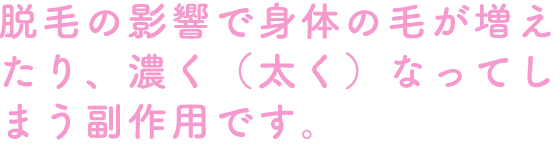 脱毛の影響で身体の毛が増えたり、濃く（太く）なってしまう副作用です。