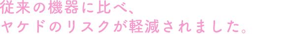 従来の機器に比べ、ヤケドのリスクが軽減されました。