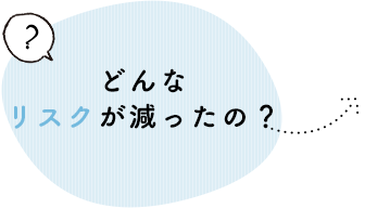 どんなリスクが減ったの？