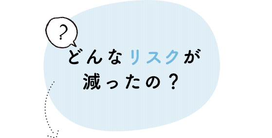 どんなリスクが減ったの？